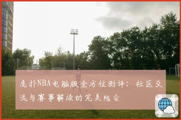 虎扑NBA电脑版全方位测评：社区交流与赛事解读的完美结合