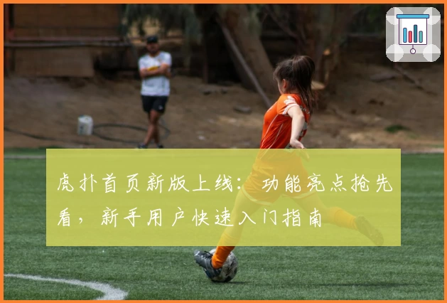 虎扑首页新版上线：功能亮点抢先看，新手用户快速入门指南