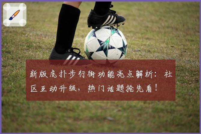 新版虎扑步行街功能亮点解析：社区互动升级，热门话题抢先看！