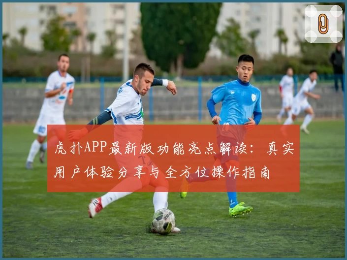虎扑APP最新版功能亮点解读：真实用户体验分享与全方位操作指南