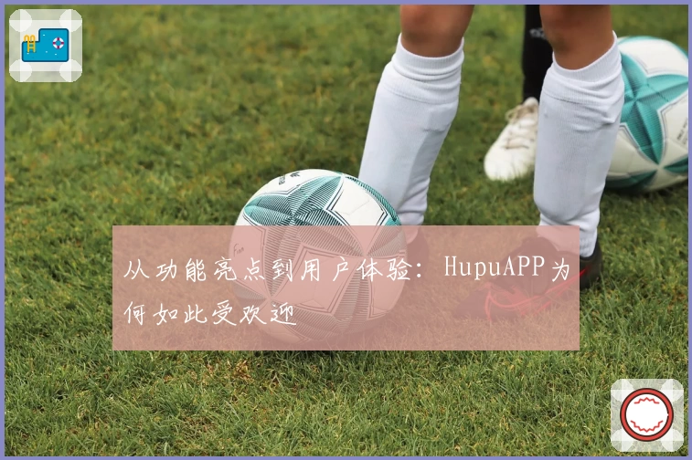从功能亮点到用户体验：HupuAPP为何如此受欢迎