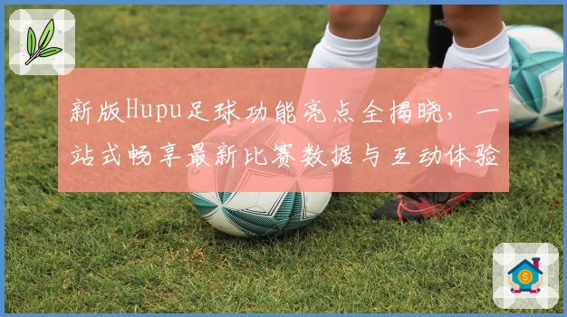 新版Hupu足球功能亮点全揭晓，一站式畅享最新比赛数据与互动体验
