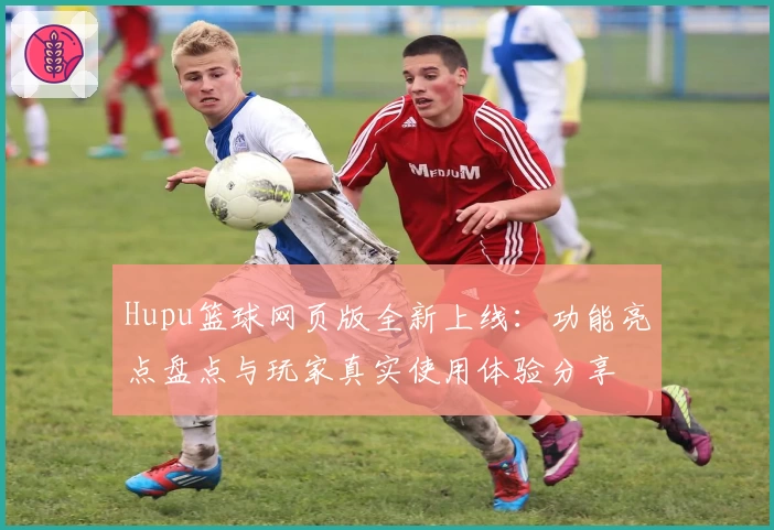 Hupu篮球网页版全新上线：功能亮点盘点与玩家真实使用体验分享