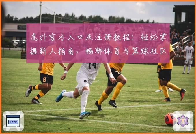 虎扑官方入口及注册教程：轻松掌握新人指南，畅聊体育与篮球社区