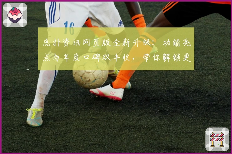 虎扑资讯网页版全新升级：功能亮点与年度口碑双丰收，带你解锁更丰富的社区体验