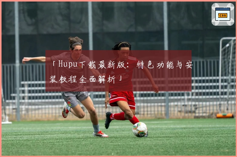 「Hupu下载最新版：特色功能与安装教程全面解析」