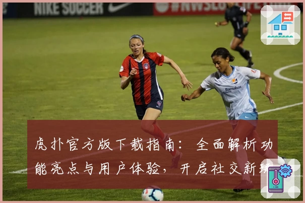 虎扑官方版下载指南：全面解析功能亮点与用户体验，开启社交新玩法