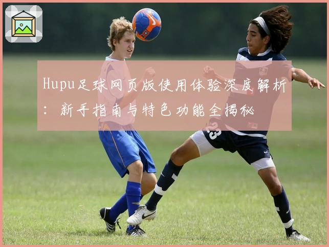 Hupu足球网页版使用体验深度解析：新手指南与特色功能全揭秘
