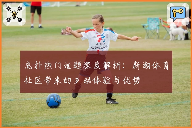 虎扑热门话题深度解析:新潮体育社区带来的互动体验与优势