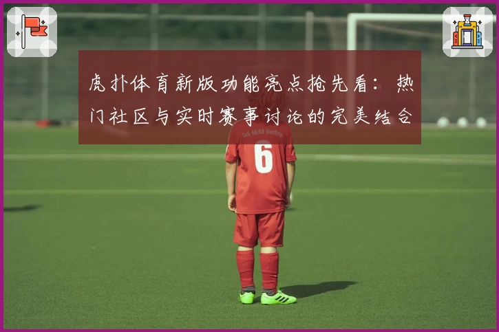 虎扑体育新版功能亮点抢先看：热门社区与实时赛事讨论的完美结合