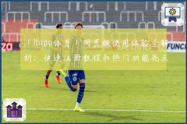 「Hupu体育」网页版使用体验全解析：快速注册教程和热门功能亮点揭秘