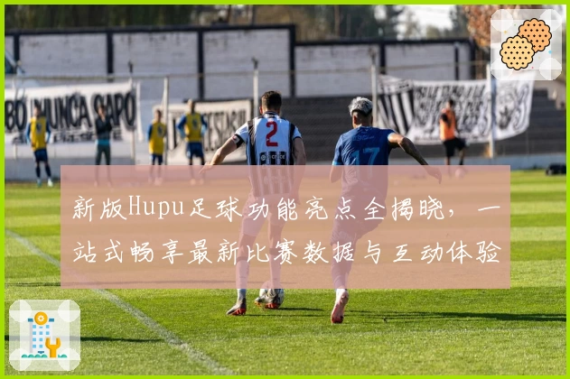 新版Hupu足球功能亮点全揭晓，一站式畅享最新比赛数据与互动体验