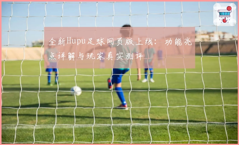 全新Hupu足球网页版上线：功能亮点详解与玩家真实测评
