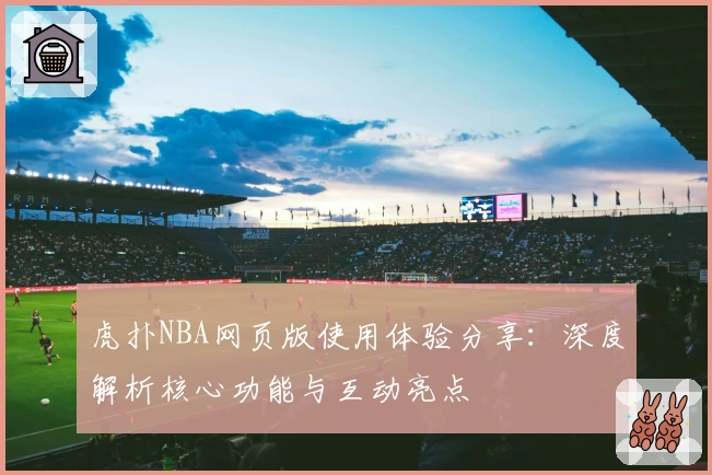 虎扑NBA网页版使用体验分享：深度解析核心功能与互动亮点