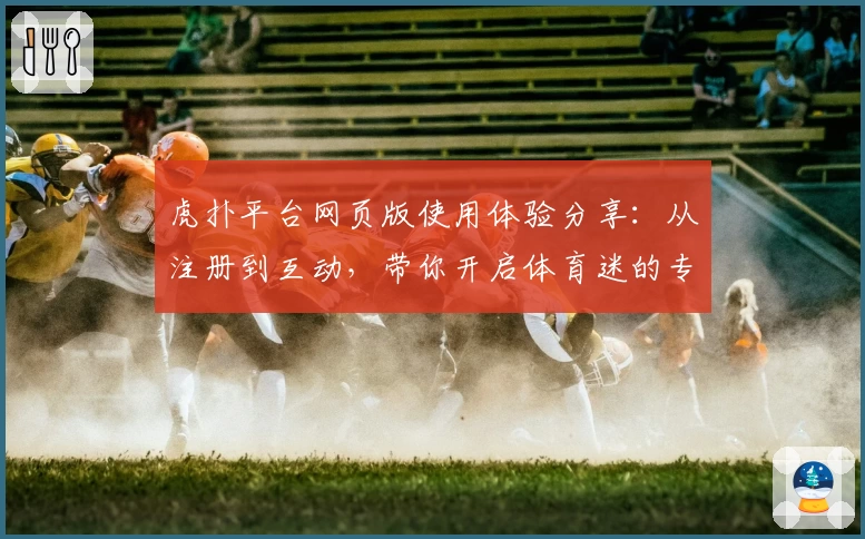 虎扑平台网页版使用体验分享：从注册到互动，带你开启体育迷的专属社区之旅