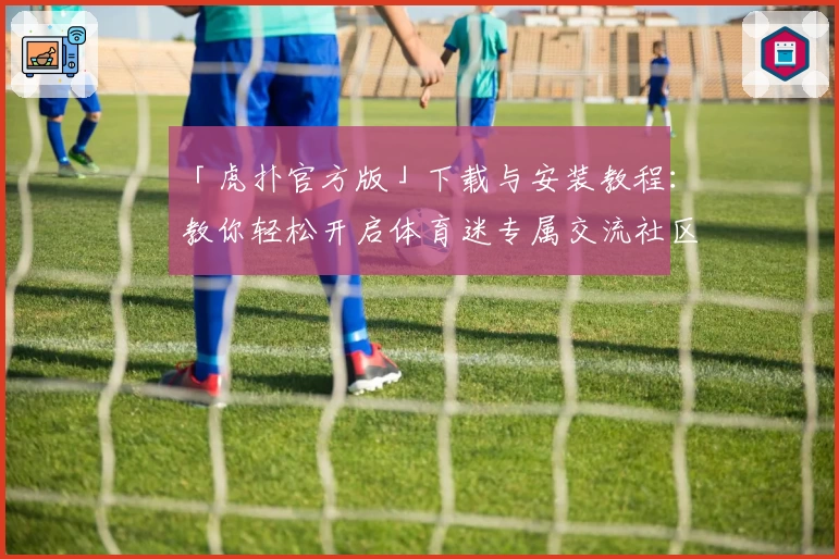 「虎扑官方版」下载与安装教程：教你轻松开启体育迷专属交流社区