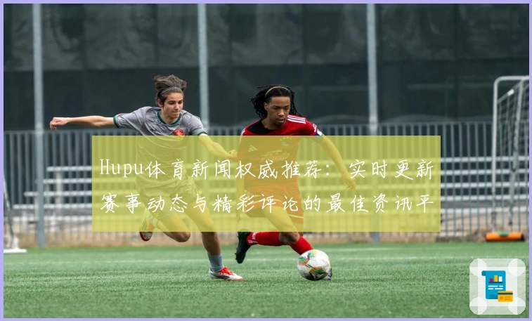 Hupu体育新闻权威推荐：实时更新赛事动态与精彩评论的最佳资讯平台