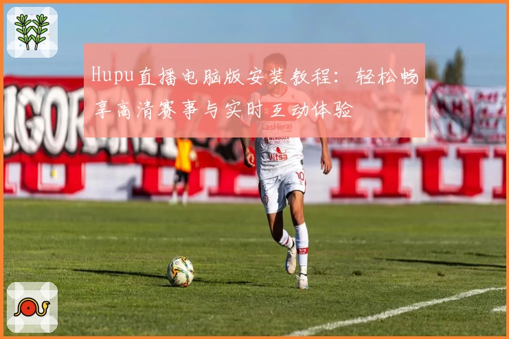 Hupu直播电脑版安装教程：轻松畅享高清赛事与实时互动体验
