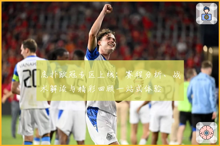 虎扑欧冠专区上线：赛程分析、战术解读与精彩回顾一站式体验