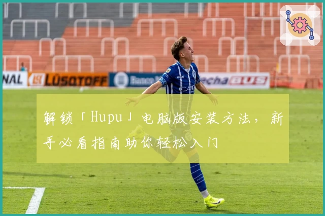解锁「Hupu」电脑版安装方法，新手必看指南助你轻松入门