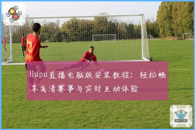 Hupu直播电脑版安装教程：轻松畅享高清赛事与实时互动体验