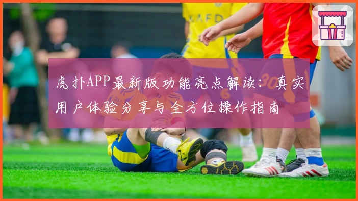 虎扑APP最新版功能亮点解读：真实用户体验分享与全方位操作指南
