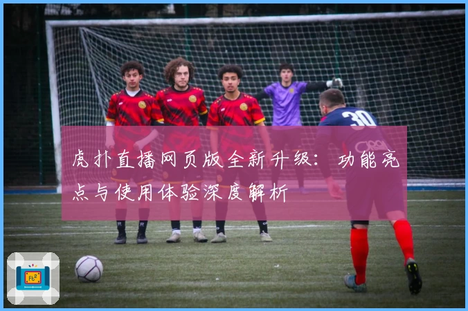 虎扑直播网页版全新升级：功能亮点与使用体验深度解析