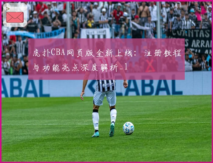 虎扑CBA网页版全新上线：注册教程与功能亮点深度解析_1